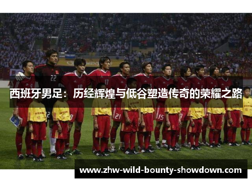 西班牙男足:历经辉煌与低谷塑造传奇的荣耀之路 西班牙男足:历经辉煌与低谷塑造传奇的荣耀之路