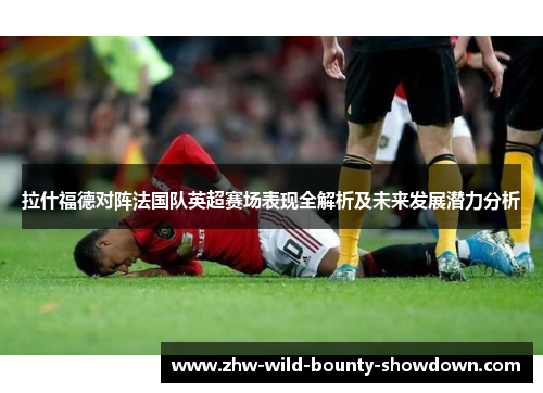 拉什福德对阵法国队英超赛场表现全解析及未来发展潜力分析