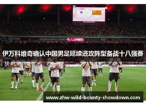 伊万科维奇确认中国男足延续进攻阵型备战十八强赛