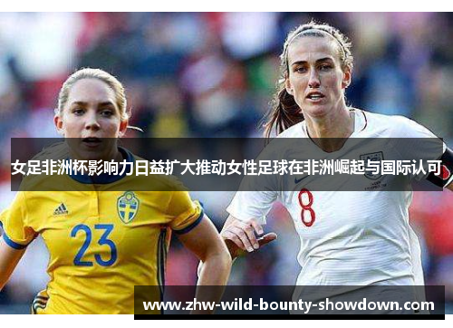 女足非洲杯影响力日益扩大推动女性足球在非洲崛起与国际认可