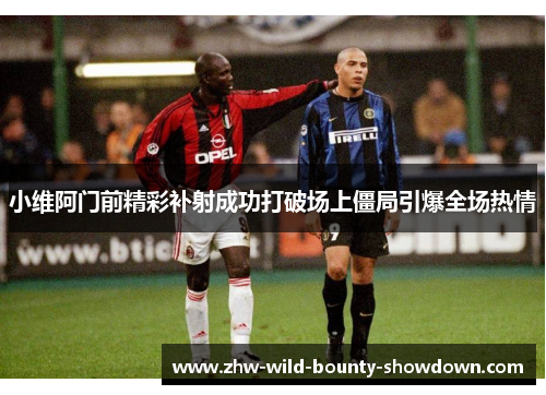 小维阿门前精彩补射成功打破场上僵局引爆全场热情