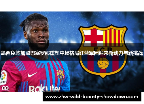 凯西免签加盟巴塞罗那重塑中场格局红蓝军团迎来新动力与新挑战