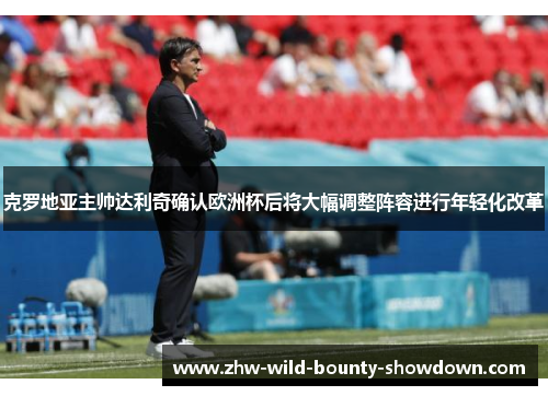 克罗地亚主帅达利奇确认欧洲杯后将大幅调整阵容进行年轻化改革 克罗地亚主帅达利奇确认欧洲杯后将大幅调整阵容进行年轻化改革