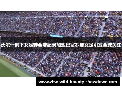 沃尔什创下女足转会费纪录加盟巴塞罗那女足引发全球关注
