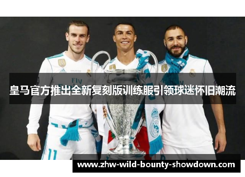 皇马官方推出全新复刻版训练服引领球迷怀旧潮流