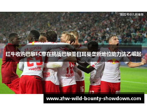 红牛收购巴黎FC意在挑战巴黎圣日耳曼垄断地位助力法乙崛起