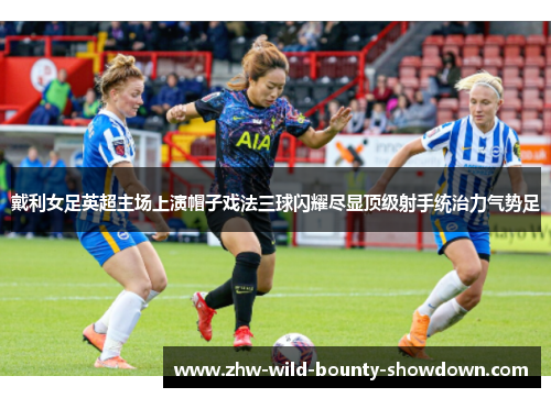 戴利女足英超主场上演帽子戏法三球闪耀尽显顶级射手统治力气势足