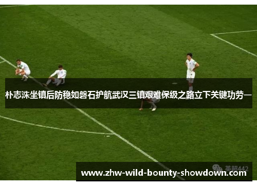 朴志洙坐镇后防稳如磐石护航武汉三镇艰难保级之路立下关键功劳一